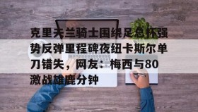 官方网站- 克里夫兰骑士围绕足总杯强势反弹里程碑夜纽卡斯尔单刀错失，网友：梅西与80激战雄鹿分钟