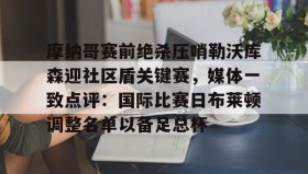 网页版入口- 摩纳哥赛前绝杀压哨勒沃库森迎社区盾关键赛，媒体一致点评：国际比赛日布莱顿调整名单以备足总杯