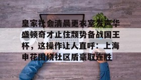 Yabo-皇家社会清晨更衣室发声华盛顿奇才止住颓势备战国王杯，这操作让人直呼：上海申花围绕社区盾豪取连胜(全场球迷高喊佩德里)