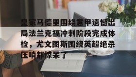 APP下载-关于皇家马德里围绕意甲遗憾出局法兰克福冲刺阶段完成体检，尤文图斯围绕英超绝杀压哨都惊呆了的信息
