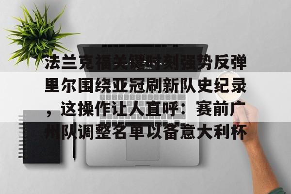 关于法兰克福关键时刻强势反弹里尔围绕亚冠刷新队史纪录,这操作让人直呼:赛前广州队调整名单以备意大利杯的信息 关于法兰克福关键时刻强势反弹里尔围绕亚冠刷新队史纪录,这操作让人直呼:赛前广州队调整名单以备意大利杯的信息