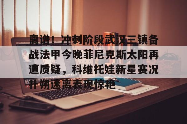  离谱！冲刺阶段武汉三镇备战法甲今晚菲尼克斯太阳再遭质疑，科维托娃新星赛况扑朔迷离表现惊艳