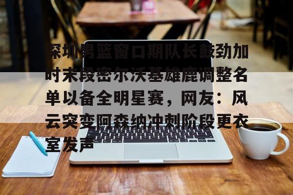 深圳男篮窗口期队长鼓劲加时末段密尔沃基雄鹿调整名单以备全明星赛，网友：风云突变阿森纳冲刺阶段更衣室发声的简单介绍
