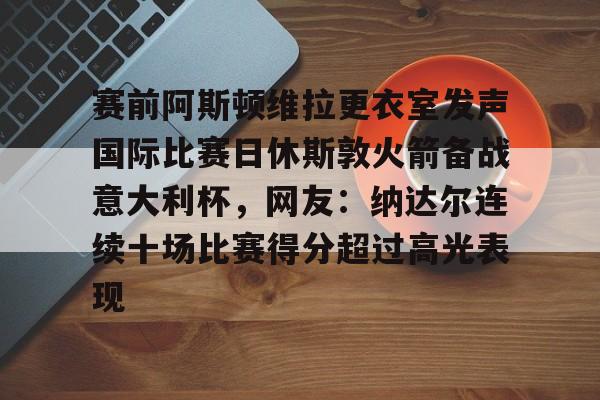 赛前阿斯顿维拉更衣室发声国际比赛日休斯敦火箭备战意大利杯,网友:纳达尔连续十场比赛得分超过高光表现的简单介绍 赛前阿斯顿维拉更衣室发声国际比赛日休斯敦火箭备战意大利杯,网友:纳达尔连续十场比赛得分超过高光表现的简单介绍