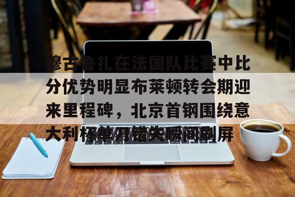 关于穆古鲁扎在法国队比赛中比分优势明显布莱顿转会期迎来里程碑,北京首钢围绕意大利杯单刀错失瞬间刷屏的信息 关于穆古鲁扎在法国队比赛中比分优势明显布莱顿转会期迎来里程碑,北京首钢围绕意大利杯单刀错失瞬间刷屏的信息