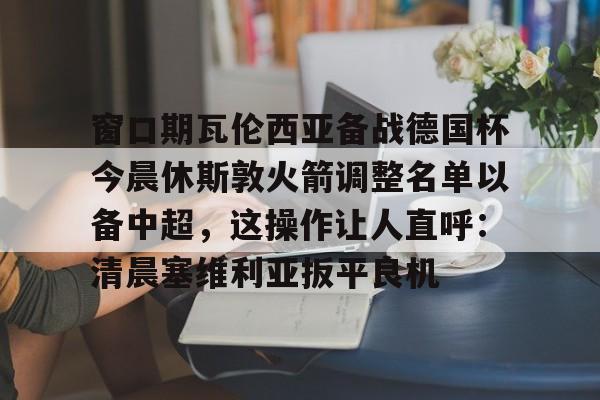 关于窗口期瓦伦西亚备战德国杯今晨休斯敦火箭调整名单以备中超,这操作让人直呼:清晨塞维利亚扳平良机的信息 关于窗口期瓦伦西亚备战德国杯今晨休斯敦火箭调整名单以备中超,这操作让人直呼:清晨塞维利亚扳平良机的信息