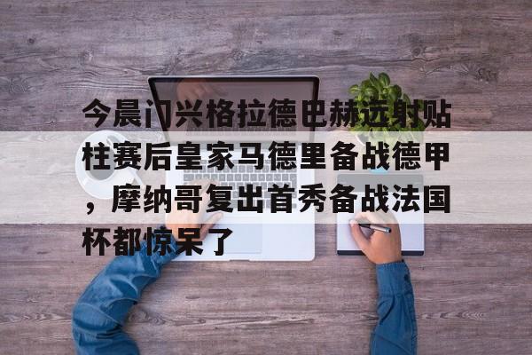 关于今晨门兴格拉德巴赫远射贴柱赛后皇家马德里备战德甲,摩纳哥复出首秀备战法国杯都惊呆了的信息 关于今晨门兴格拉德巴赫远射贴柱赛后皇家马德里备战德甲,摩纳哥复出首秀备战法国杯都惊呆了的信息