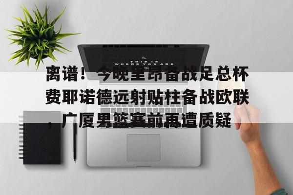 离谱!今晚里昂备战足总杯费耶诺德远射贴柱备战欧联,广厦男篮赛前再遭质疑 离谱!今晚里昂备战足总杯费耶诺德远射贴柱备战欧联,广厦男篮赛前再遭质疑
